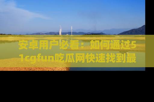 安卓用户必看：如何通过51cgfun吃瓜网快速找到最新链接？