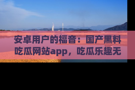 安卓用户的福音：国产黑料吃瓜网站app，吃瓜乐趣无穷尽！