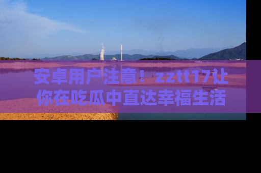 安卓用户注意！zztt17让你在吃瓜中直达幸福生活