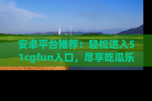 安卓平台推荐：轻松进入51cgfun入口，尽享吃瓜乐趣