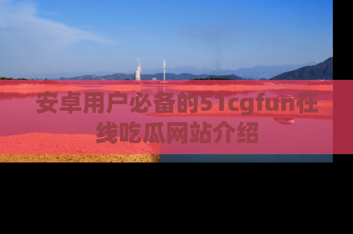 安卓用户必备的51cgfun在线吃瓜网站介绍