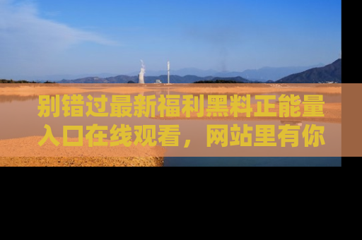 别错过最新福利黑料正能量入口在线观看，网站里有你想看的所有秘密！