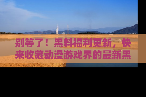 别等了！黑料福利更新，快来收藏动漫游戏界的最新黑料吧！