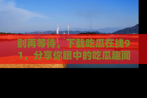 别再等待，下载吃瓜在线91，分享你眼中的吃瓜趣闻吧！