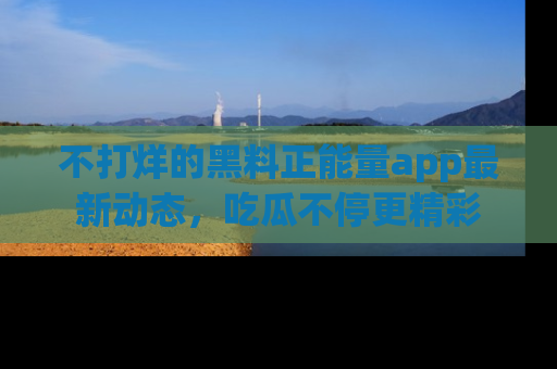 不打烊的黑料正能量app最新动态，吃瓜不停更精彩