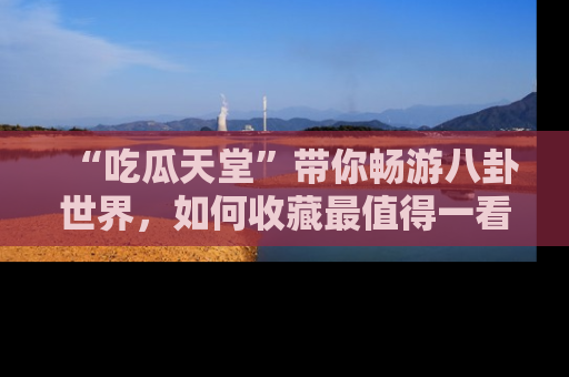 “吃瓜天堂”带你畅游八卦世界，如何收藏最值得一看的趣闻？