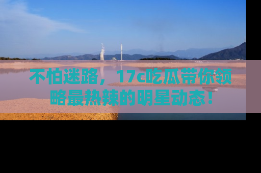 不怕迷路，17c吃瓜带你领略最热辣的明星动态！