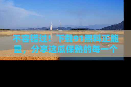 不容错过！下载91黑料正能量，分享这瓜保熟的每一个瞬间！