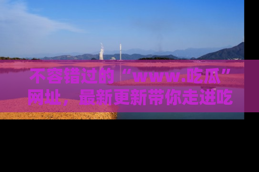 不容错过的“www.吃瓜”网址，最新更新带你走进吃瓜新时尚