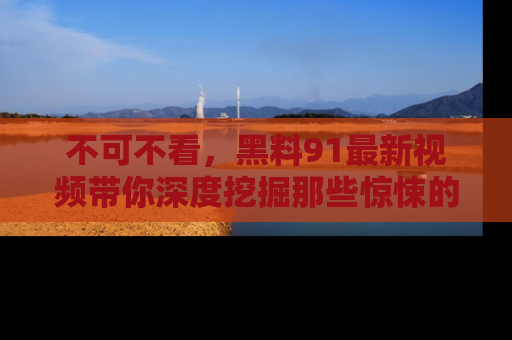 不可不看，黑料91最新视频带你深度挖掘那些惊悚的黑料内幕！