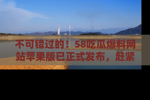 不可错过的！58吃瓜爆料网站苹果版已正式发布，赶紧体验！