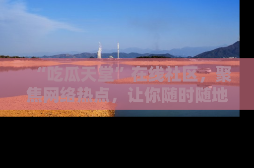 “吃瓜天堂”在线社区，聚焦网络热点，让你随时随地吃瓜不停