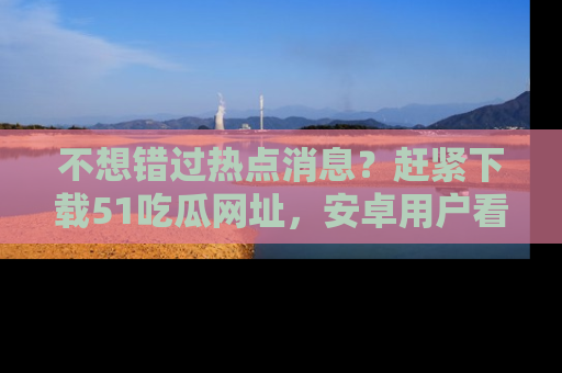 不想错过热点消息？赶紧下载51吃瓜网址，安卓用户看这边！