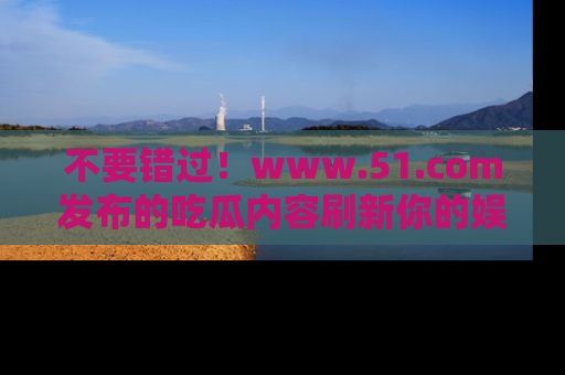 不要错过！www.51.com发布的吃瓜内容刷新你的娱乐认知