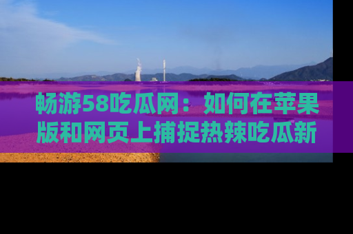 畅游58吃瓜网：如何在苹果版和网页上捕捉热辣吃瓜新闻？