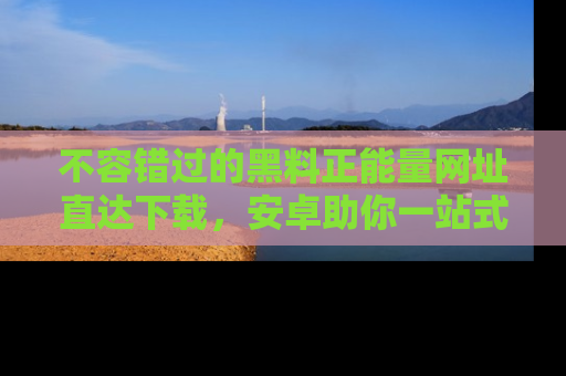 不容错过的黑料正能量网址直达下载，安卓助你一站式吃瓜体验！