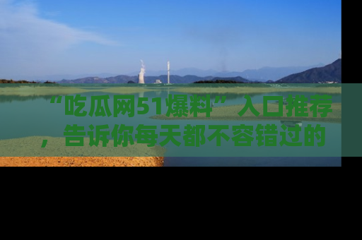 “吃瓜网51爆料”入口推荐,告诉你每天都不容错过的娱乐八卦!