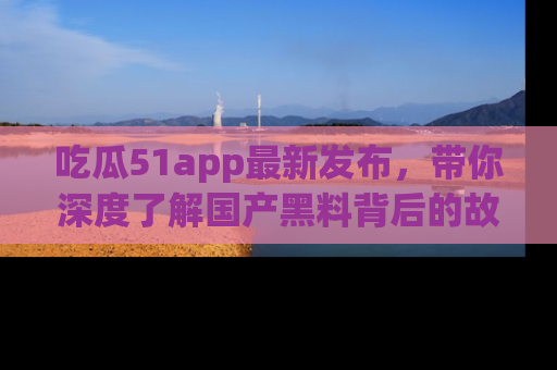 吃瓜51app最新发布，带你深度了解国产黑料背后的故事！