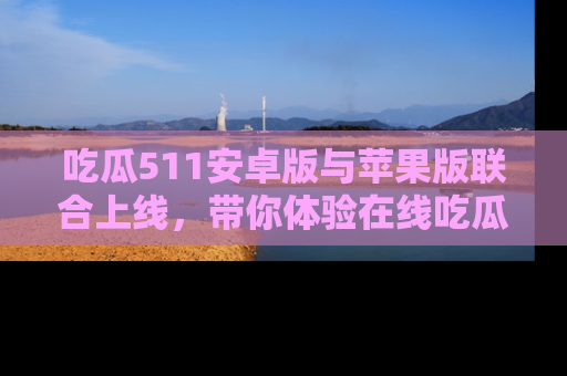吃瓜511安卓版与苹果版联合上线，带你体验在线吃瓜新天地
