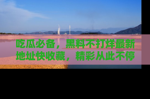 吃瓜必备，黑料不打烊最新地址快收藏，精彩从此不停！