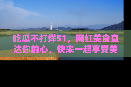 吃瓜不打烊51，网红美食直达你的心，快来一起享受美好时光！