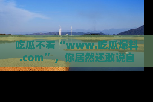 吃瓜不看“www.吃瓜爆料.com”，你居然还敢说自己是吃瓜群众？