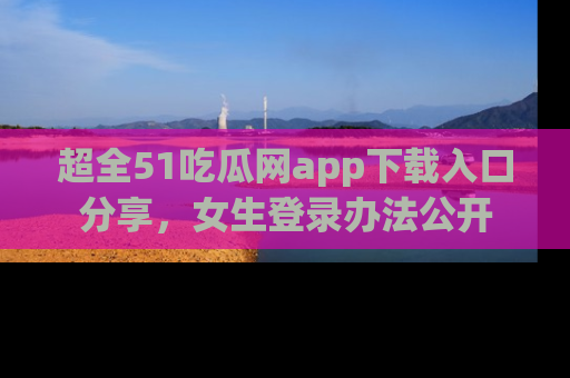 超全51吃瓜网app下载入口分享，女生登录办法公开