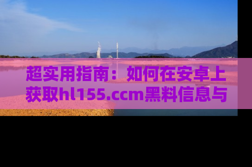 超实用指南：如何在安卓上获取hl155.ccm黑料信息与技巧