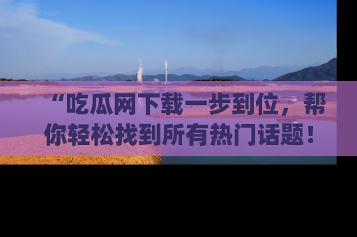 “吃瓜网下载一步到位,帮你轻松找到所有热门话题!”网址:www.chiguaw.com