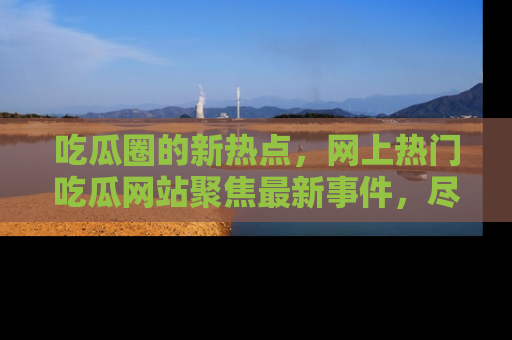 吃瓜圈的新热点，网上热门吃瓜网站聚焦最新事件，尽在吃瓜网站！