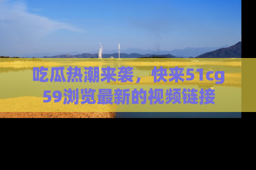 吃瓜热潮来袭，快来51cg59浏览最新的视频链接