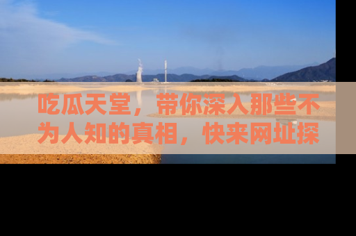 吃瓜天堂，带你深入那些不为人知的真相，快来网址探索吧！
