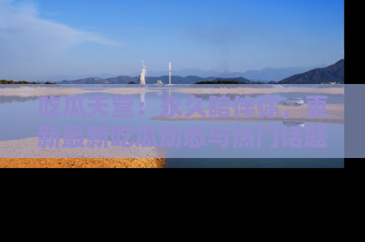 吃瓜天堂：永久陪伴你，更新最新吃瓜动态与热门话题
