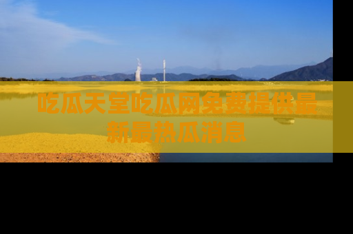 吃瓜天堂吃瓜网免费提供最新最热瓜消息