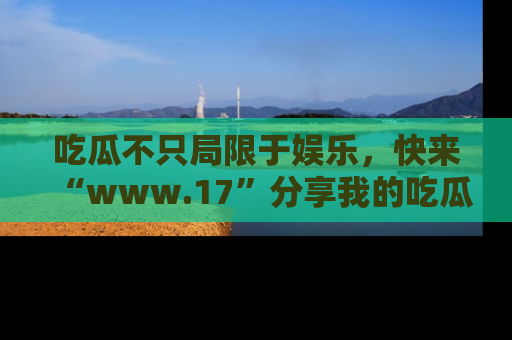 吃瓜不只局限于娱乐，快来“www.17”分享我的吃瓜技巧，成为社交圈的明星！