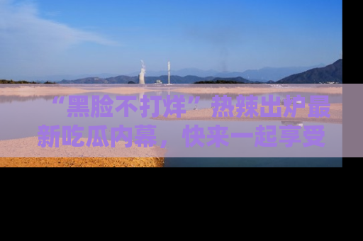 “黑脸不打烊”热辣出炉最新吃瓜内幕,快来一起享受这份乐趣吧!