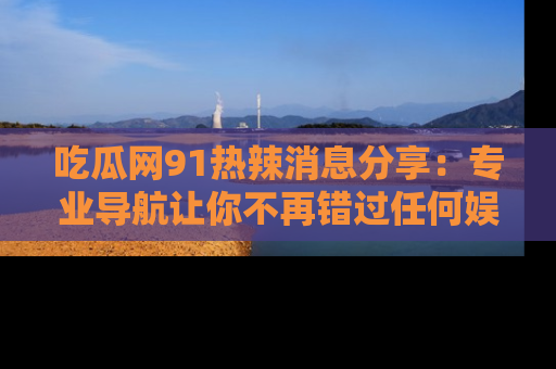 吃瓜网91热辣消息分享：专业导航让你不再错过任何娱乐八卦