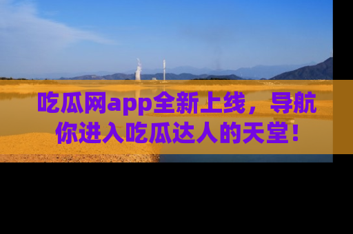 吃瓜网app全新上线，导航你进入吃瓜达人的天堂！