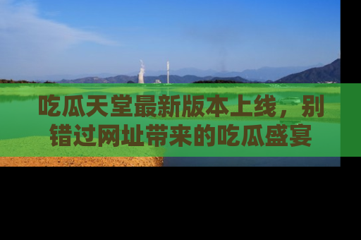 吃瓜天堂最新版本上线，别错过网址带来的吃瓜盛宴