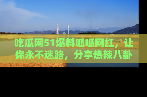 吃瓜网51爆料呱呱网红，让你永不迷路，分享热辣八卦速递！