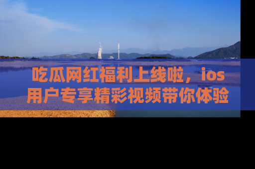 吃瓜网红福利上线啦，ios用户专享精彩视频带你体验乐趣！