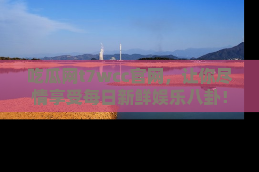 吃瓜网t7wcc官网，让你尽情享受每日新鲜娱乐八卦！