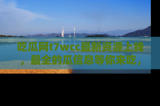 吃瓜网t7wcc最新资源上线，最全的瓜信息等你来吃，快来围观！
