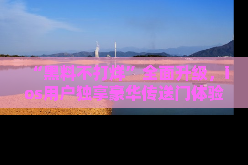 “黑料不打烊”全面升级,ios用户独享豪华传送门体验!