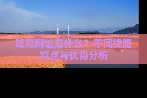 吃瓜网址是什么？不同线路特点与优势分析