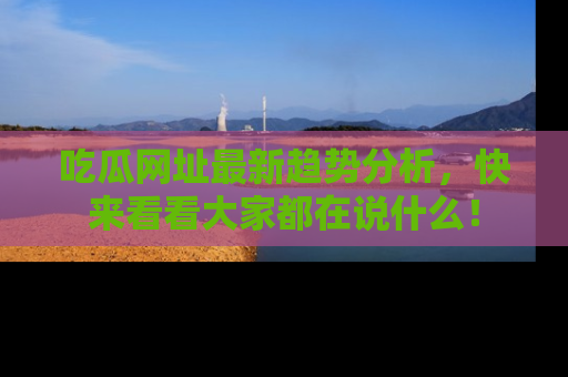 吃瓜网址最新趋势分析，快来看看大家都在说什么！