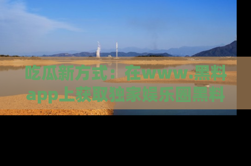 吃瓜新方式：在www.黑料app上获取独家娱乐圈黑料信息