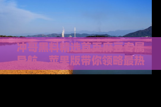 冲哥黑料精选首页麻豆专属导航，苹果版带你领略最热的黑料故事