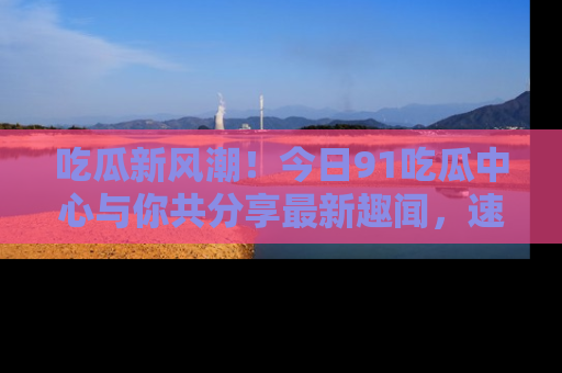 吃瓜新风潮！今日91吃瓜中心与你共分享最新趣闻，速来点击入口看看吧！