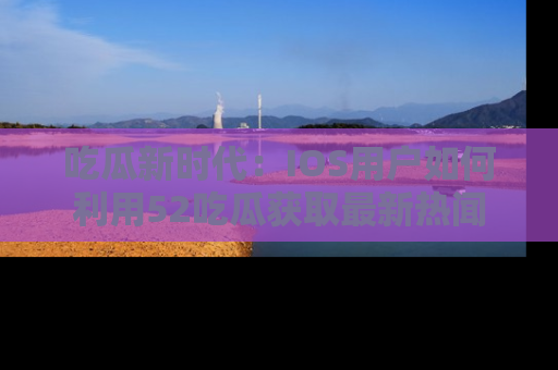 吃瓜新时代：IOS用户如何利用52吃瓜获取最新热闻